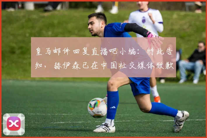 皇马邮件回复直播吧小编：特此告知，赫伊森已在中国社交媒体致歉