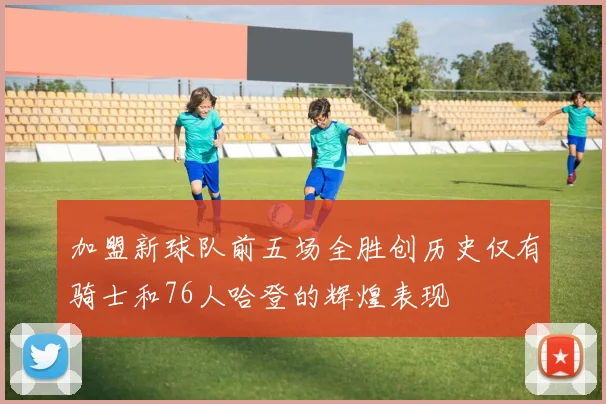 加盟新球队前五场全胜创历史仅有骑士和76人哈登的辉煌表现