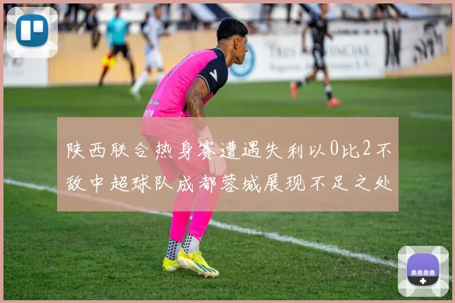 陕西联合热身赛遭遇失利以0比2不敌中超球队成都蓉城展现不足之处
