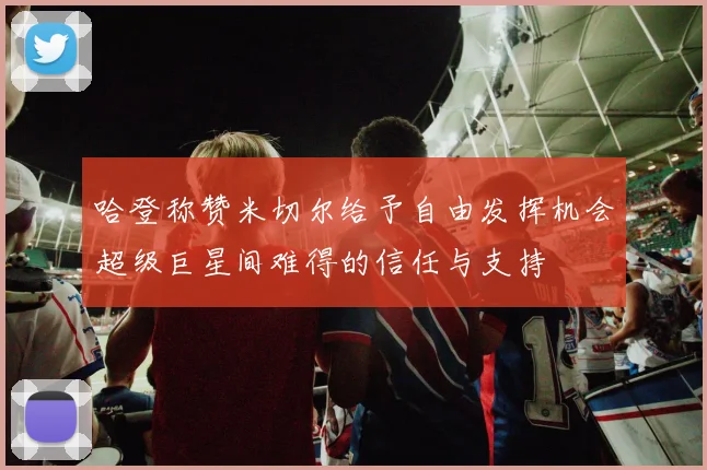 哈登称赞米切尔给予自由发挥机会超级巨星间难得的信任与支持