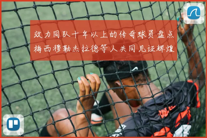 效力同队十年以上的传奇球员盘点梅西穆勒杰拉德等人共同见证辉煌岁月