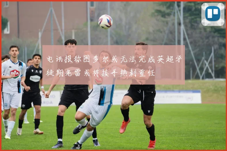 电讯报称图多尔或无法完成英超学徒期老雷或将接手热刺重任