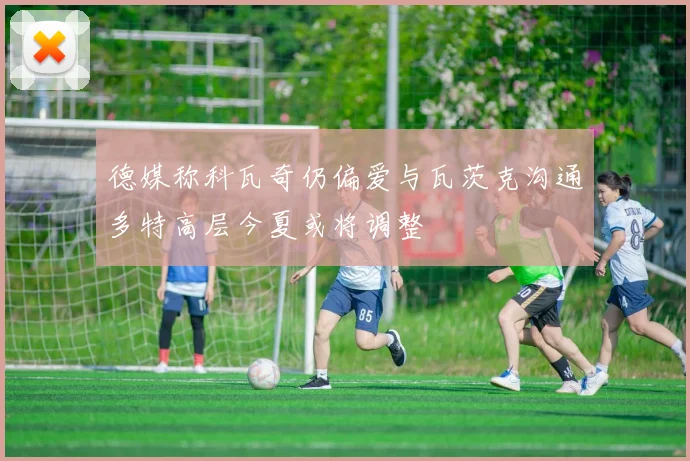 德媒称科瓦奇仍偏爱与瓦茨克沟通多特高层今夏或将调整