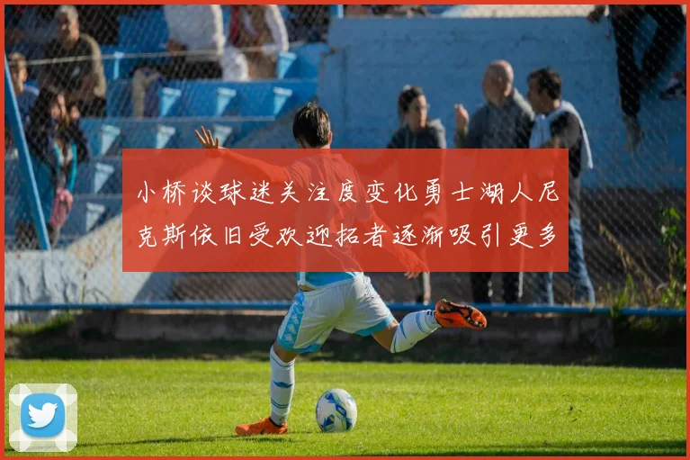 小桥谈球迷关注度变化勇士湖人尼克斯依旧受欢迎拓者逐渐吸引更多观众