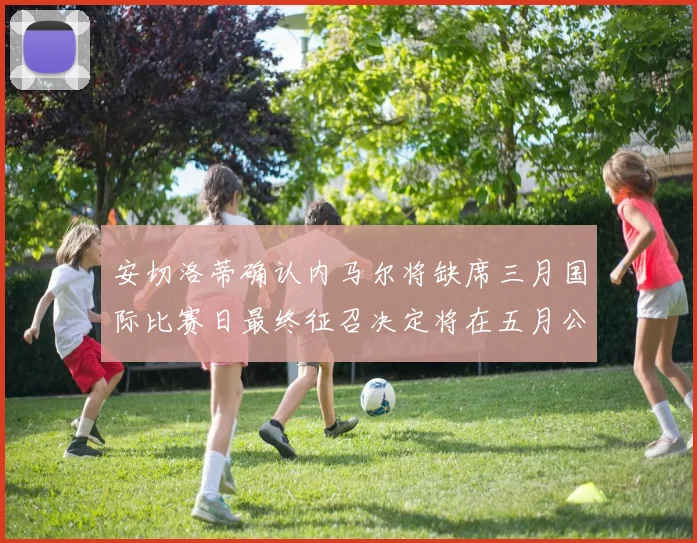 安切洛蒂确认内马尔将缺席三月国际比赛日最终征召决定将在五月公布