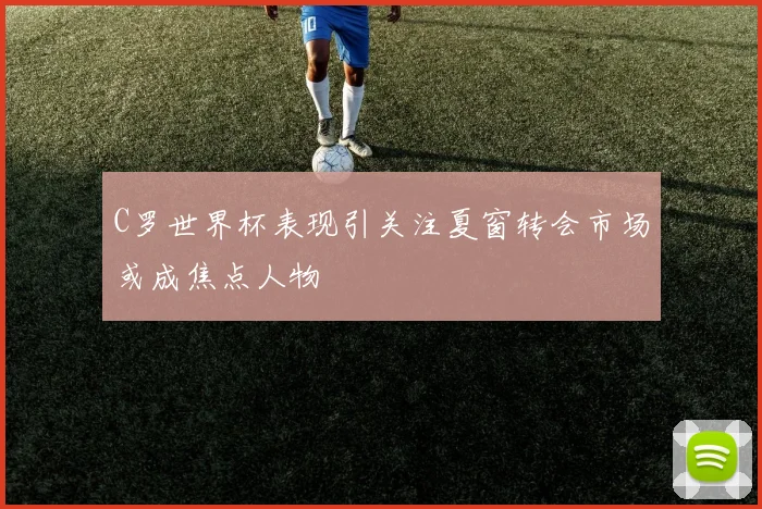 C罗世界杯表现引关注夏窗转会市场或成焦点人物