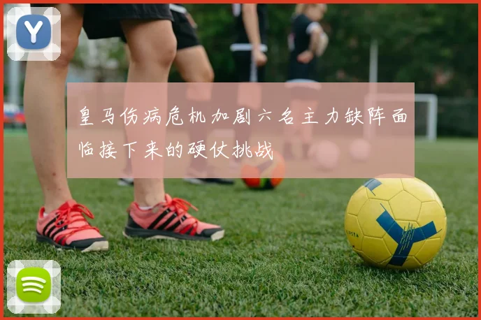 皇马伤病危机加剧六名主力缺阵面临接下来的硬仗挑战