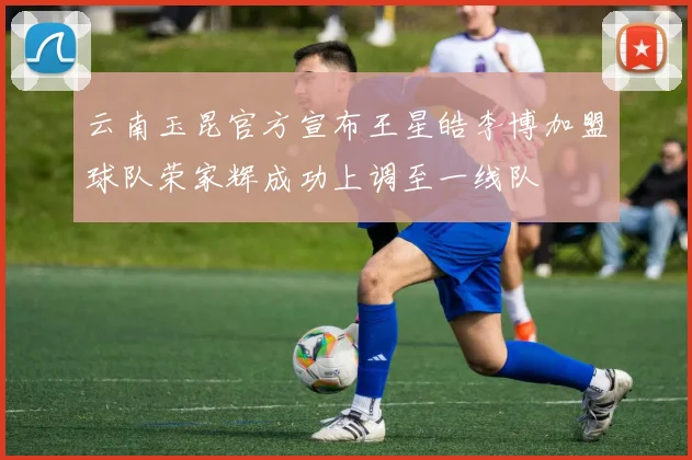 云南玉昆官方宣布王星皓李博加盟球队荣家辉成功上调至一线队