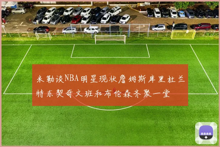 米勒谈NBA明星现状詹姆斯库里杜兰特东契奇文班和布伦森齐聚一堂