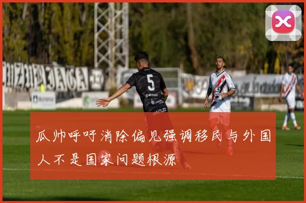 瓜帅呼吁消除偏见强调移民与外国人不是国家问题根源