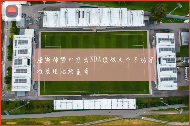 唐斯称赞申京为NBA顶级大个子防守难度堪比约基奇