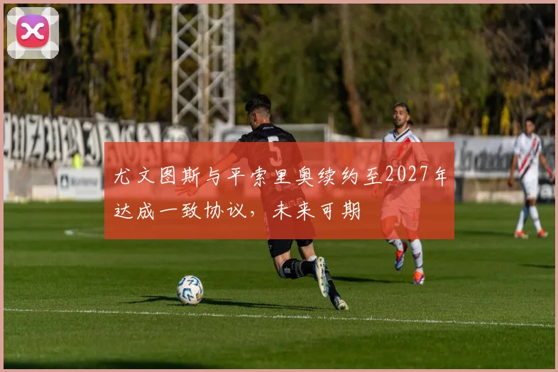 尤文图斯与平索里奥续约至2027年达成一致协议，未来可期