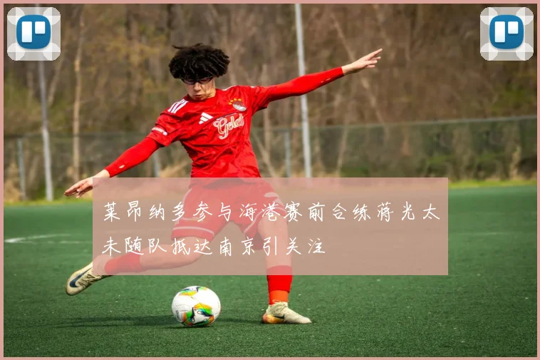 莱昂纳多参与海港赛前合练蒋光太未随队抵达南京引关注