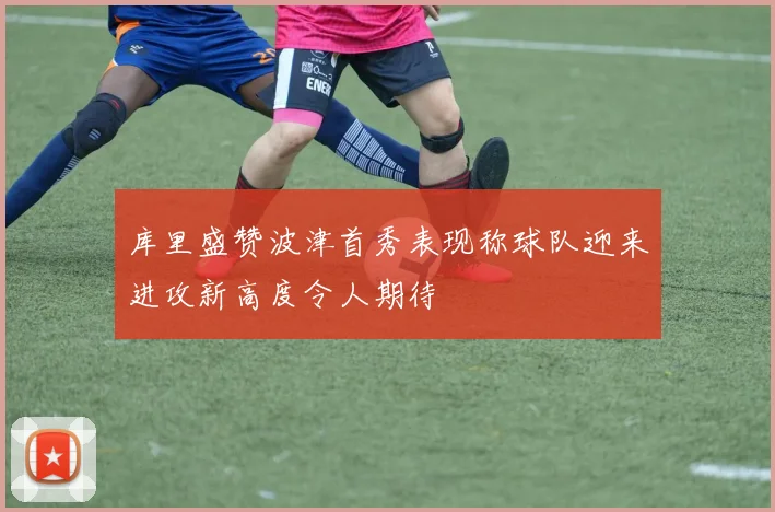 库里盛赞波津首秀表现称球队迎来进攻新高度令人期待