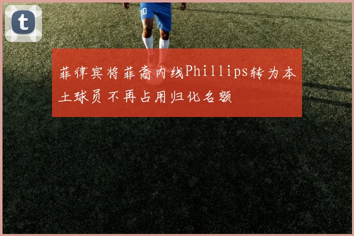 菲律宾将菲裔内线Phillips转为本土球员不再占用归化名额