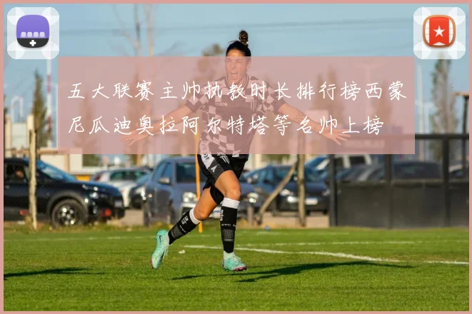 五大联赛主帅执教时长排行榜西蒙尼瓜迪奥拉阿尔特塔等名帅上榜