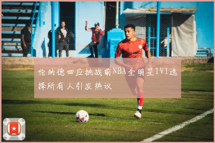伦纳德回应挑战前NBA全明星1V1选择所有人引发热议