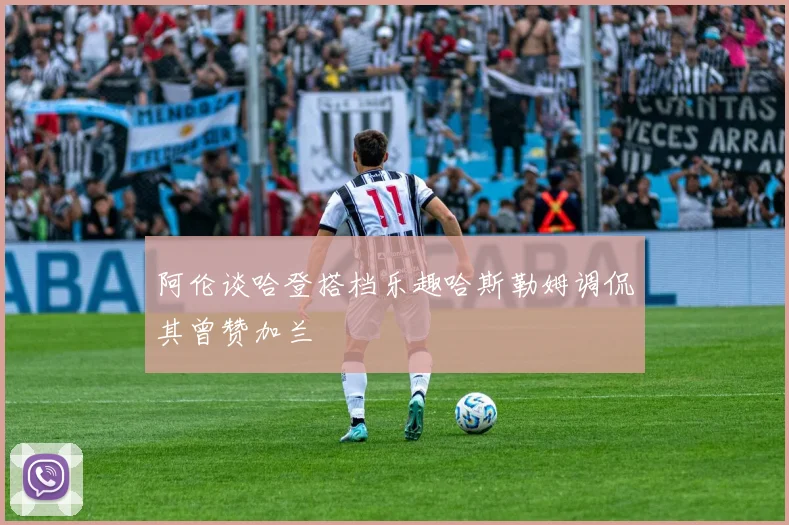 阿伦谈哈登搭档乐趣哈斯勒姆调侃其曾赞加兰