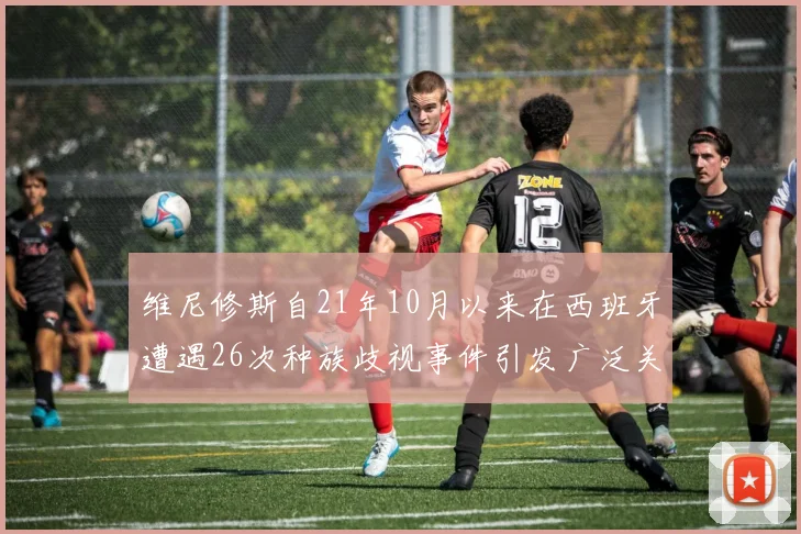 维尼修斯自21年10月以来在西班牙遭遇26次种族歧视事件引发广泛关注