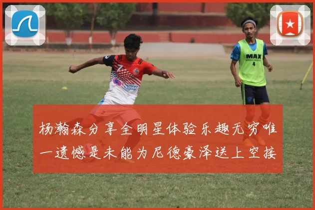 杨瀚森分享全明星体验乐趣无穷唯一遗憾是未能为尼德豪泽送上空接助攻