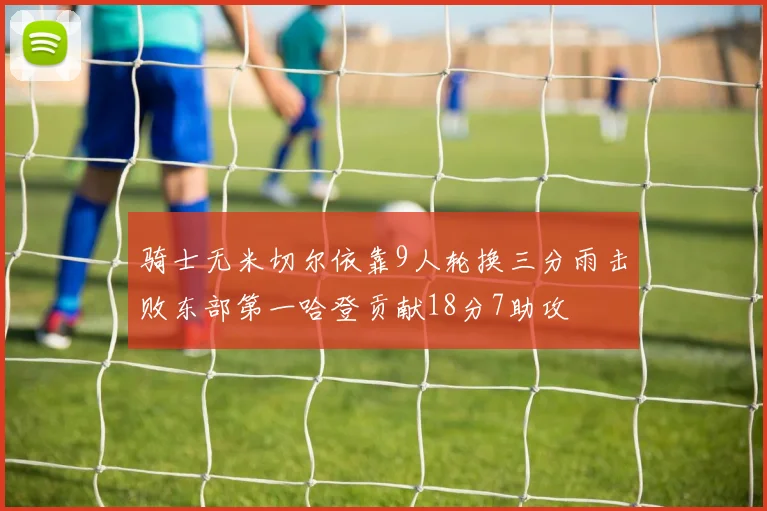 骑士无米切尔依靠9人轮换三分雨击败东部第一哈登贡献18分7助攻