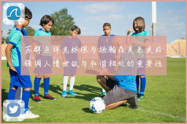 苏群点评克林根与杨瀚森关系良好强调人情世故与和谐相处的重要性
