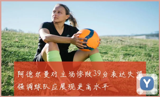 阿德尔曼对主场惨败39分表达失望强调球队应展现更高水平